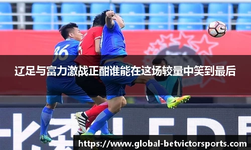 辽足与富力激战正酣谁能在这场较量中笑到最后